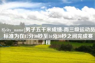 淮滨男子五千米成绩-而三级运动员标准为在17分30秒至16分30秒之间完成赛程