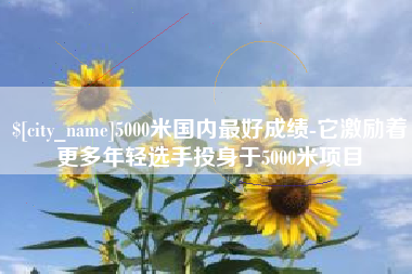 淮滨5000米国内最好成绩-它激励着更多年轻选手投身于5000米项目