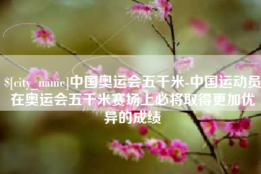 淮滨中国奥运会五千米-中国运动员在奥运会五千米赛场上必将取得更加优异的成绩