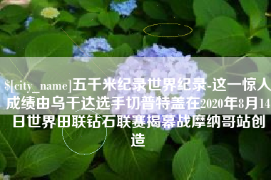 淮滨五千米纪录世界纪录-这一惊人成绩由乌干达选手切普特盖在2020年8月14日世界田联钻石联赛揭幕战摩纳哥站创造