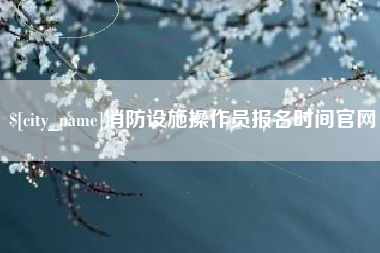 淮滨消防设施操作员报名时间官网