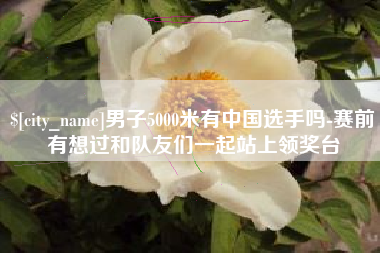 淮滨男子5000米有中国选手吗-赛前有想过和队友们一起站上领奖台