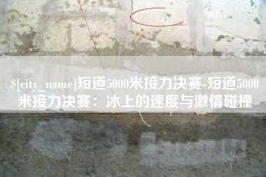 淮滨短道5000米接力决赛-短道5000米接力决赛：冰上的速度与激情碰撞