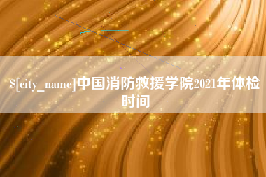 淮滨中国消防救援学院2021年体检时间