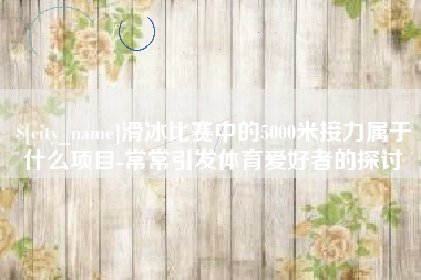 淮滨滑冰比赛中的5000米接力属于什么项目-常常引发体育爱好者的探讨