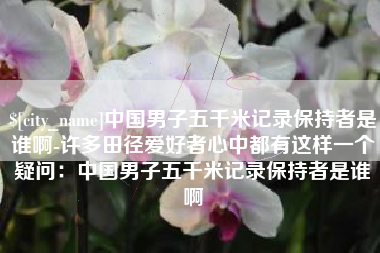淮滨中国男子五千米记录保持者是谁啊-许多田径爱好者心中都有这样一个疑问：中国男子五千米记录保持者是谁啊