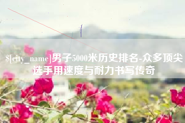 淮滨男子5000米历史排名-众多顶尖选手用速度与耐力书写传奇